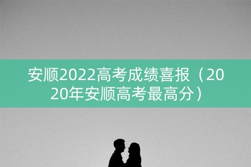 安顺2022高考成绩喜报（2020年安顺高考最高分）