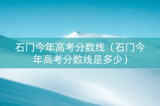 石门今年高考分数线（石门今年高考分数线是多少）