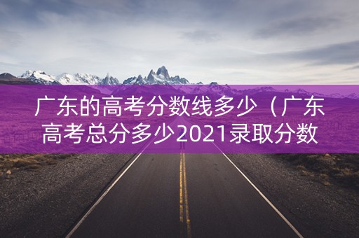 广东的高考分数线多少（广东高考总分多少2021录取分数线）