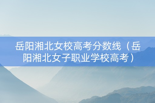 岳阳湘北女校高考分数线（岳阳湘北女子职业学校高考）