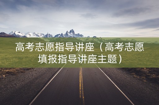 高考志愿指导讲座（高考志愿填报指导讲座主题）