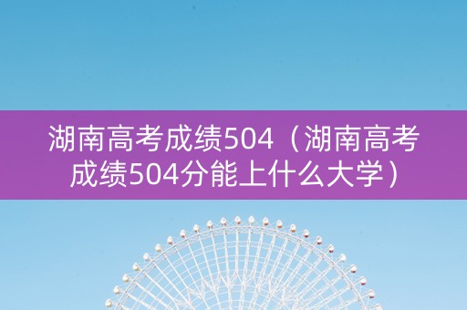 湖南高考成绩504（湖南高考成绩504分能上什么大学）
