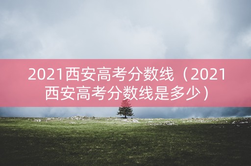 2021西安高考分数线（2021西安高考分数线是多少）