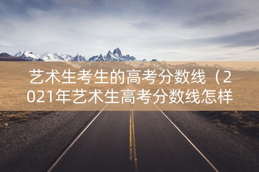 艺术生考生的高考分数线（2021年艺术生高考分数线怎样?）