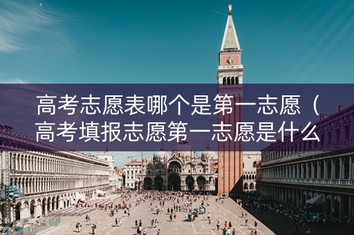 高考志愿表哪个是第一志愿（高考填报志愿第一志愿是什么）