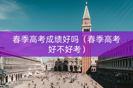 春季高考成绩好吗（春季高考好不好考）