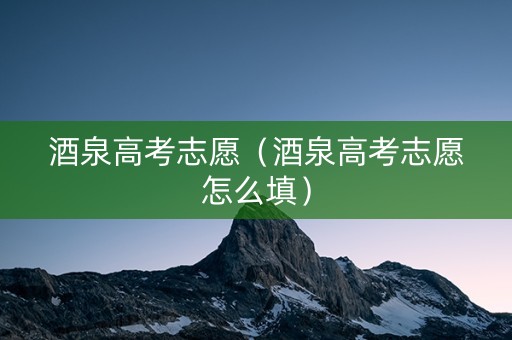 酒泉高考志愿（酒泉高考志愿怎么填）
