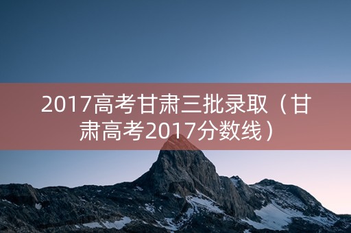 2017高考甘肃三批录取（甘肃高考2017分数线）