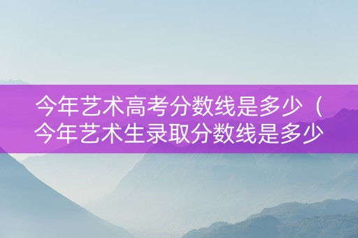 今年艺术高考分数线是多少（今年艺术生录取分数线是多少）