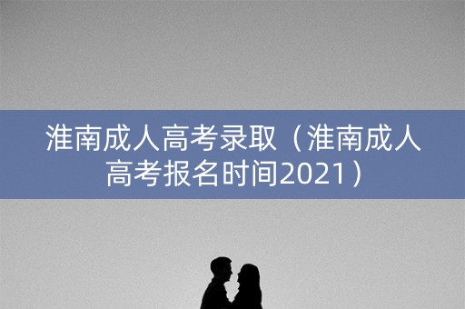 淮南成人高考录取（淮南成人高考报名时间2021）