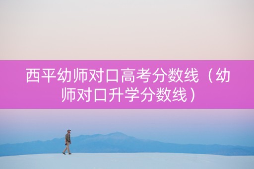 西平幼师对口高考分数线（幼师对口升学分数线）