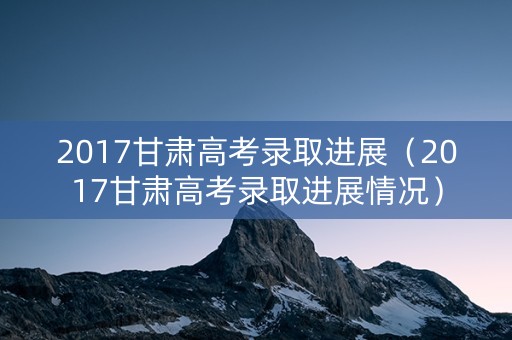 2017甘肃高考录取进展（2017甘肃高考录取进展情况）