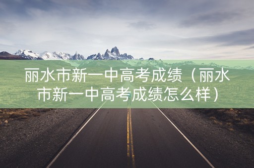 丽水市新一中高考成绩（丽水市新一中高考成绩怎么样）