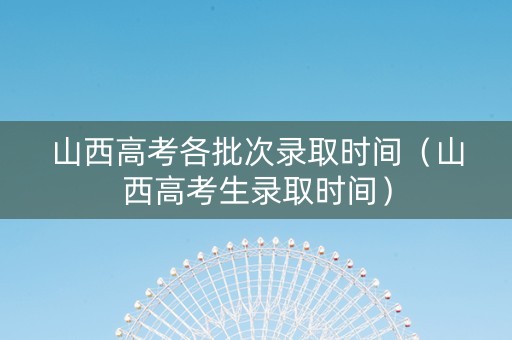 山西高考各批次录取时间（山西高考生录取时间）