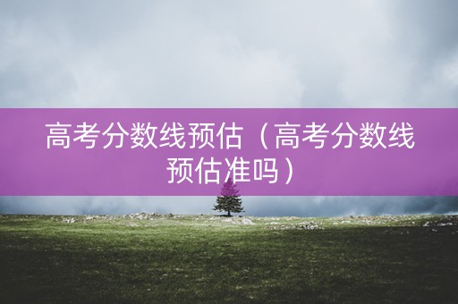 高考分数线预估（高考分数线预估准吗）