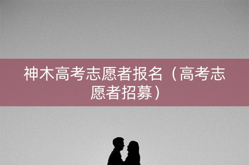 神木高考志愿者报名（高考志愿者招募）