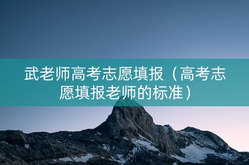 武老师高考志愿填报（高考志愿填报老师的标准）