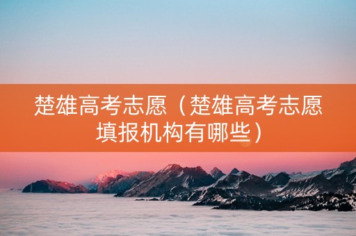 楚雄高考志愿（楚雄高考志愿填报机构有哪些）