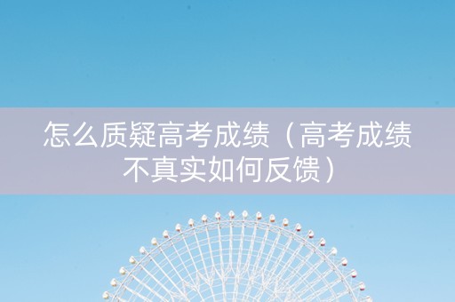 怎么质疑高考成绩（高考成绩不真实如何反馈）