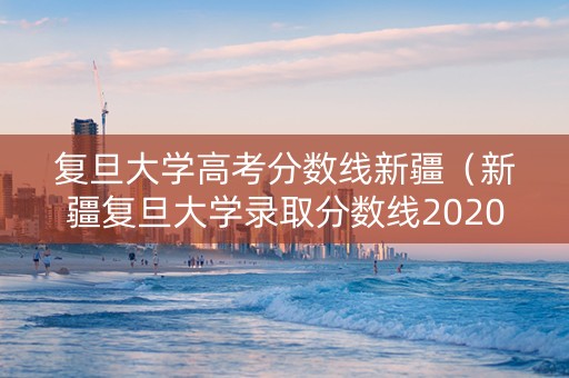 复旦大学高考分数线新疆（新疆复旦大学录取分数线2020）