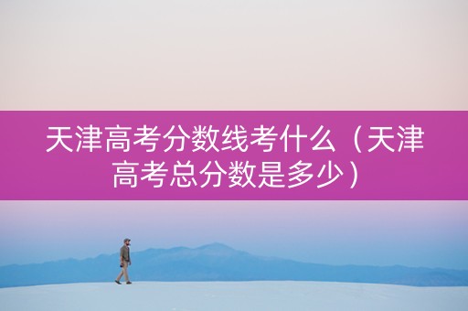 天津高考分数线考什么（天津高考总分数是多少）