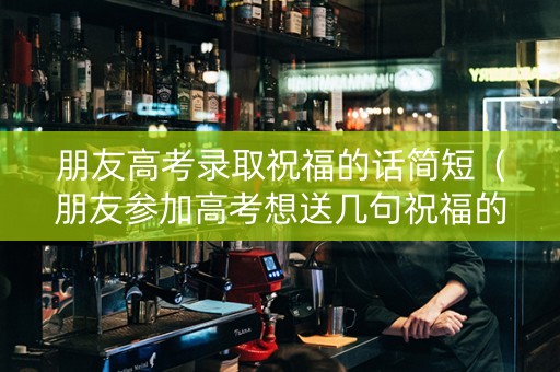 朋友高考录取祝福的话简短（朋友参加高考想送几句祝福的话）