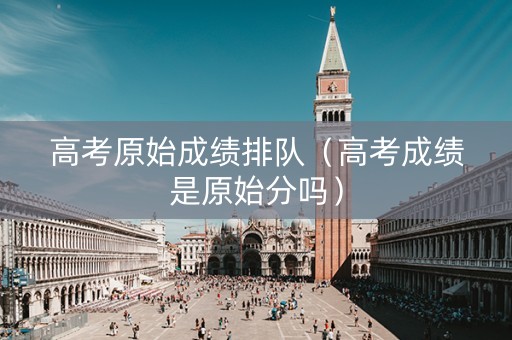 高考原始成绩排队（高考成绩是原始分吗）