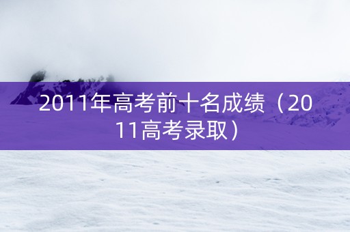 2011年高考前十名成绩（2011高考录取）