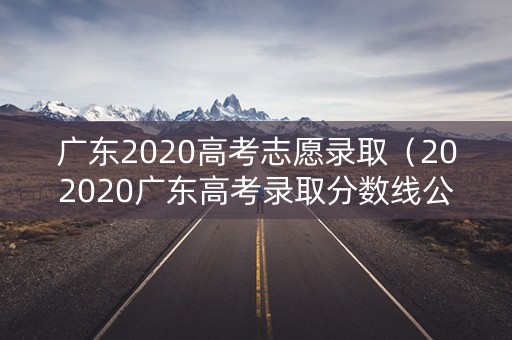 广东2020高考志愿录取（202020广东高考录取分数线公布）