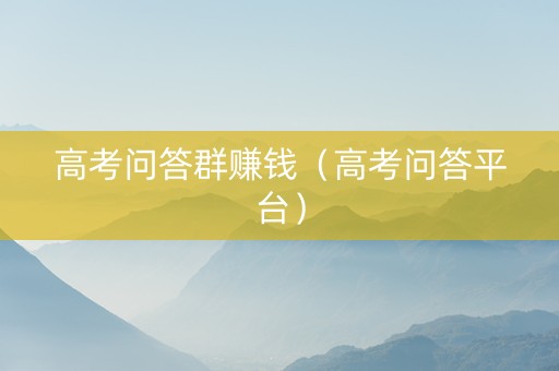 高考问答群赚钱（高考问答平台）