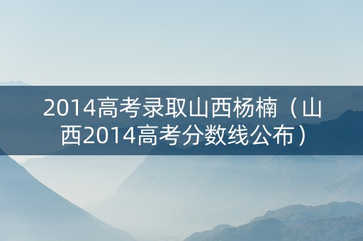 2014高考录取山西杨楠（山西2014高考分数线公布）