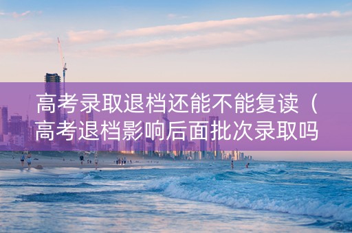 高考录取退档还能不能复读（高考退档影响后面批次录取吗）