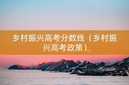 乡村振兴高考分数线（乡村振兴高考政策）