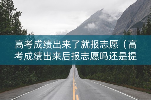高考成绩出来了就报志愿（高考成绩出来后报志愿吗还是提前报）