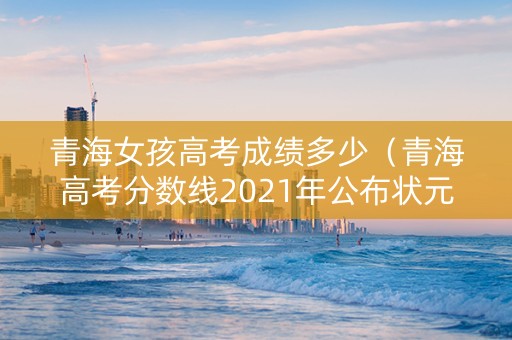 青海女孩高考成绩多少（青海高考分数线2021年公布状元）