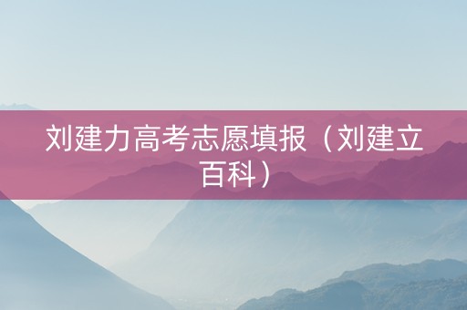 刘建力高考志愿填报（刘建立百科）