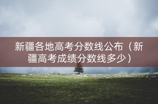 新疆各地高考分数线公布（新疆高考成绩分数线多少）