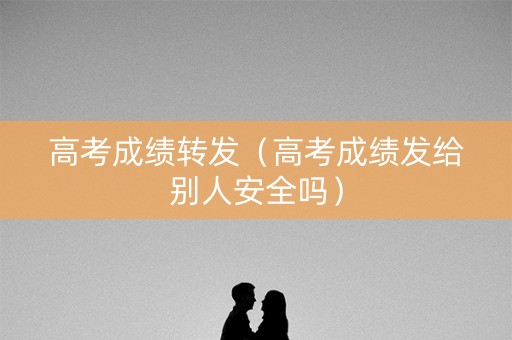 高考成绩转发（高考成绩发给别人安全吗）