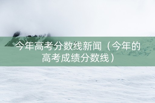 今年高考分数线新闻（今年的高考成绩分数线）
