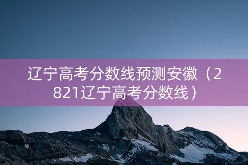 辽宁高考分数线预测安徽（2821辽宁高考分数线）