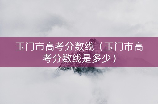 玉门市高考分数线（玉门市高考分数线是多少）