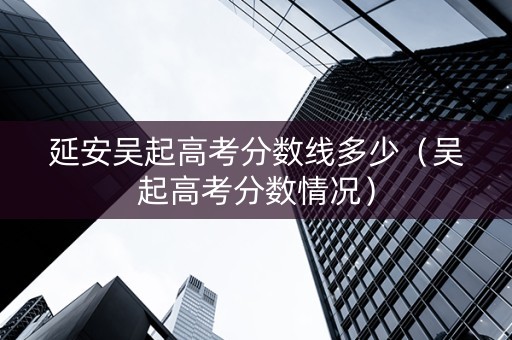 延安吴起高考分数线多少（吴起高考分数情况）