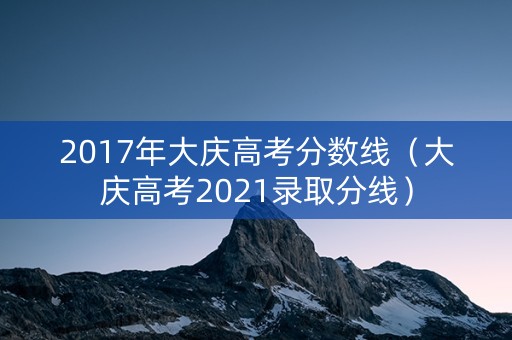 2017年大庆高考分数线（大庆高考2021录取分线）