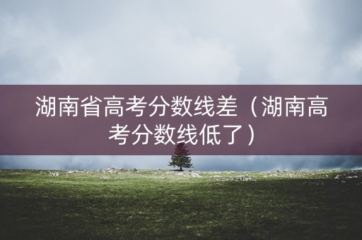 湖南省高考分数线差（湖南高考分数线低了）
