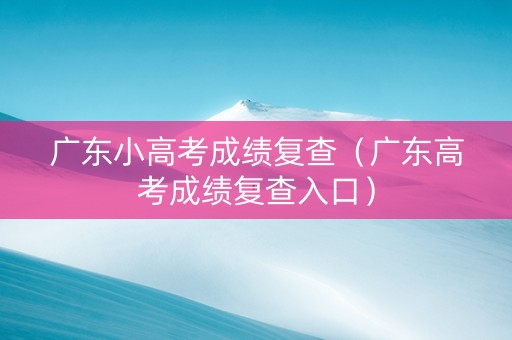 广东小高考成绩复查（广东高考成绩复查入口）