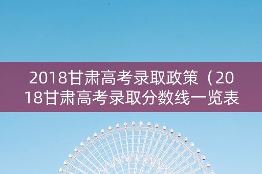 2018甘肃高考录取政策（2018甘肃高考录取分数线一览表）