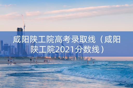 咸阳陕工院高考录取线（咸阳陕工院2021分数线）