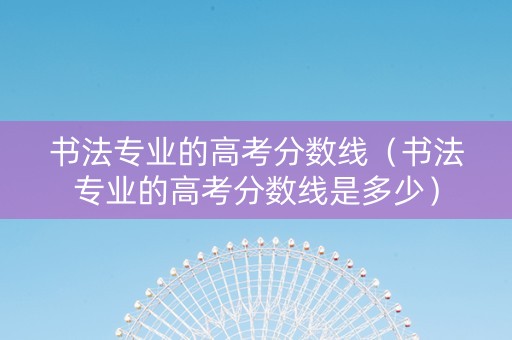 书法专业的高考分数线（书法专业的高考分数线是多少）
