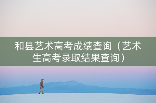 和县艺术高考成绩查询（艺术生高考录取结果查询）