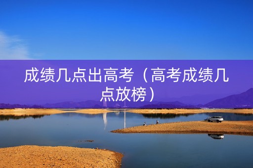 成绩几点出高考（高考成绩几点放榜）